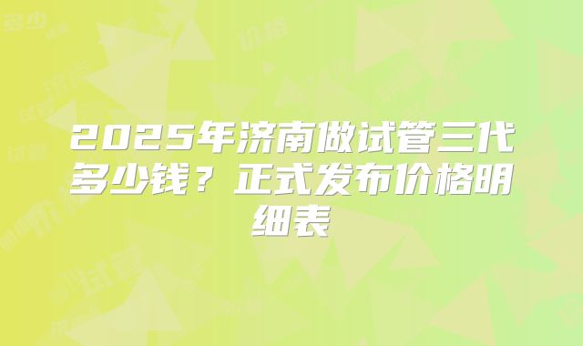 2025年济南做试管三代多少钱？正式发布价格明细表