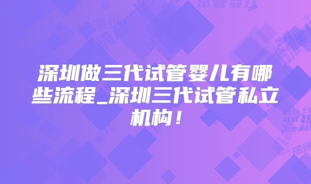 深圳做三代试管婴儿有哪些流程_深圳三代试管私立机构!