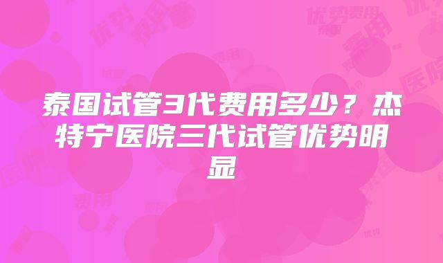 泰国试管3代费用多少?杰特宁医院三代试管优势明显