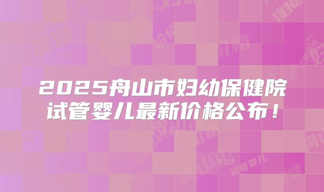 2025舟山市妇幼保健院试管婴儿最新价格公布！