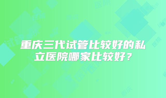 重庆三代试管比较好的私立医院哪家比较好？