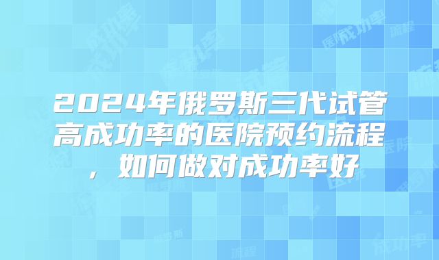 2024年俄罗斯三代试管高成功率的医院预约流程，如何做对成功率好