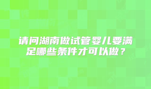 请问湖南做试管婴儿要满足哪些条件才可以做？