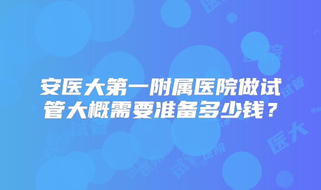 安医大第一附属医院做试管大概需要准备多少钱?