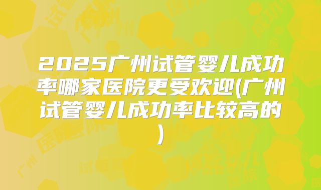 2025广州试管婴儿成功率哪家医院更受欢迎(广州试管婴儿成功率比较高的)
