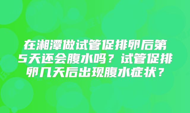 在湘潭做试管促排卵后第5天还会腹水吗？试管促排卵几天后出现腹水症状？