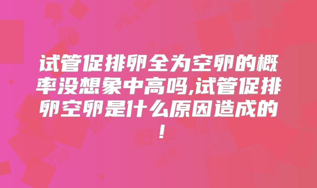 试管促排卵全为空卵的概率没想象中高吗,试管促排卵空卵是什么原因造成的！