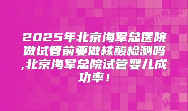 2025年北京海军总医院做试管前要做核酸检测吗,北京海军总院试管婴儿成功率！
