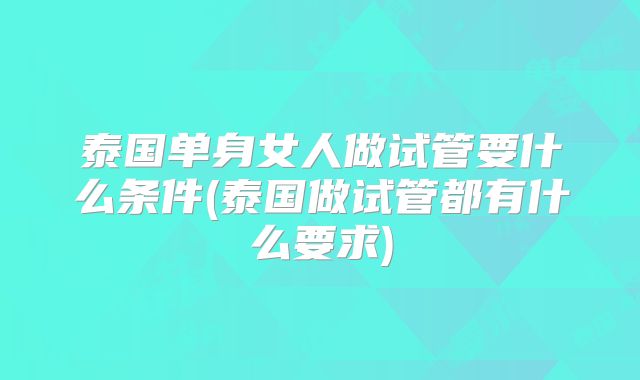 泰国单身女人做试管要什么条件(泰国做试管都有什么要求)
