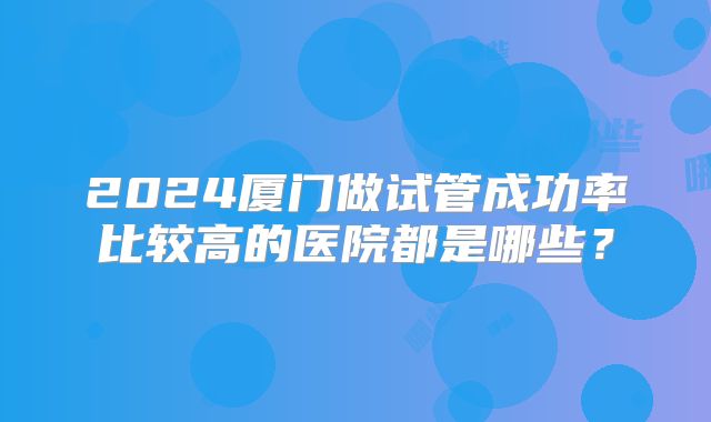 2024厦门做试管成功率比较高的医院都是哪些？