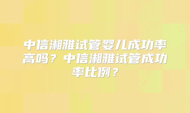 中信湘雅试管婴儿成功率高吗？中信湘雅试管成功率比例？