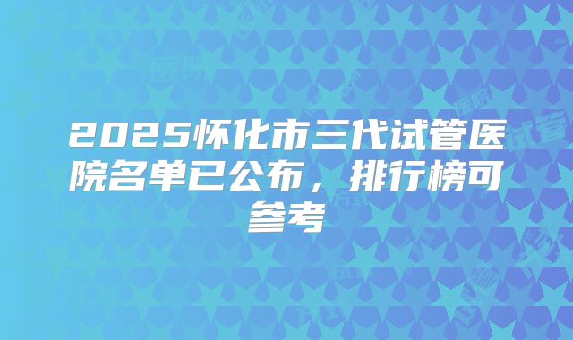 2025怀化市三代试管医院名单已公布，排行榜可参考