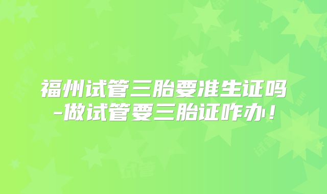 福州试管三胎要准生证吗-做试管要三胎证咋办！