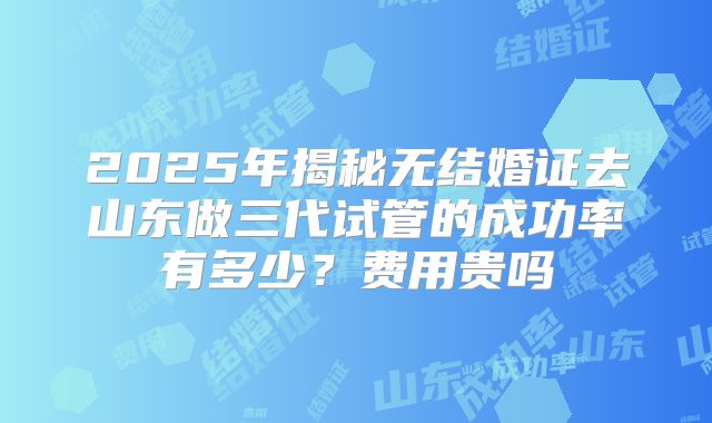 2025年揭秘无结婚证去山东做三代试管的成功率有多少？费用贵吗