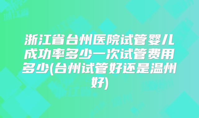 浙江省台州医院试管婴儿成功率多少一次试管费用多少(台州试管好还是温州好)