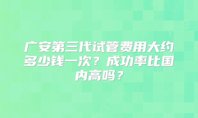 广安第三代试管费用大约多少钱一次？成功率比国内高吗？
