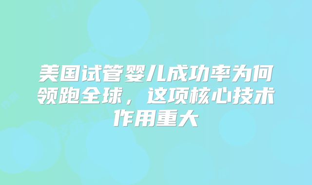 美国试管婴儿成功率为何领跑全球,这项核心技术作用重大
