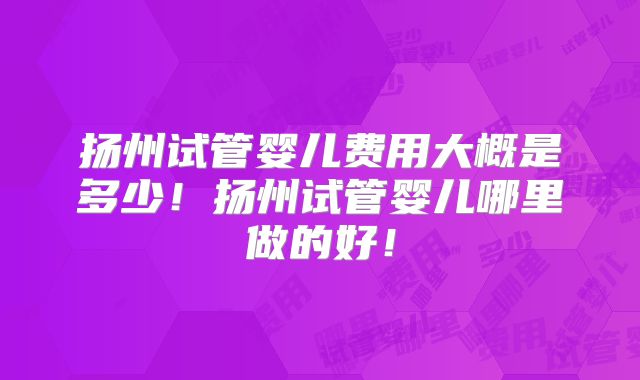 扬州试管婴儿费用大概是多少！扬州试管婴儿哪里做的好！