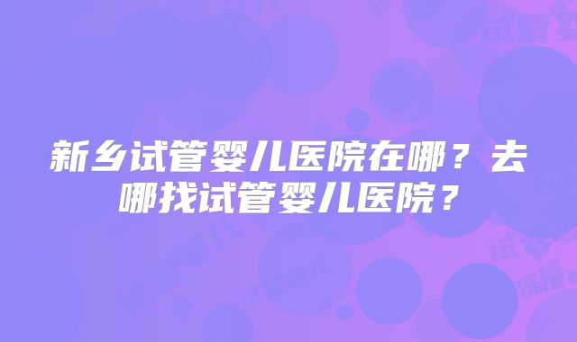 新乡试管婴儿医院在哪？去哪找试管婴儿医院？