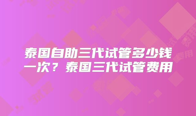 泰国自助三代试管多少钱一次？泰国三代试管费用
