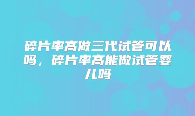 碎片率高做三代试管可以吗，碎片率高能做试管婴儿吗
