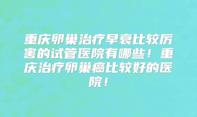重庆卵巢治疗早衰比较厉害的试管医院有哪些！重庆治疗卵巢癌比较好的医院！