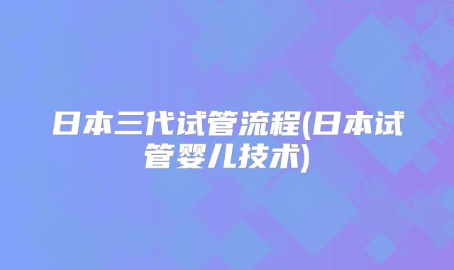 日本三代试管流程(日本试管婴儿技术)