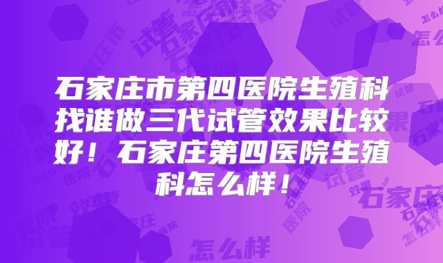 石家庄市第四医院生殖科找谁做三代试管效果比较好！石家庄第四医院生殖科怎么样！
