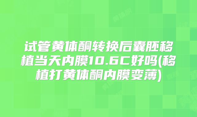 试管黄体酮转换后囊胚移植当天内膜10.6C好吗(移植打黄体酮内膜变薄)