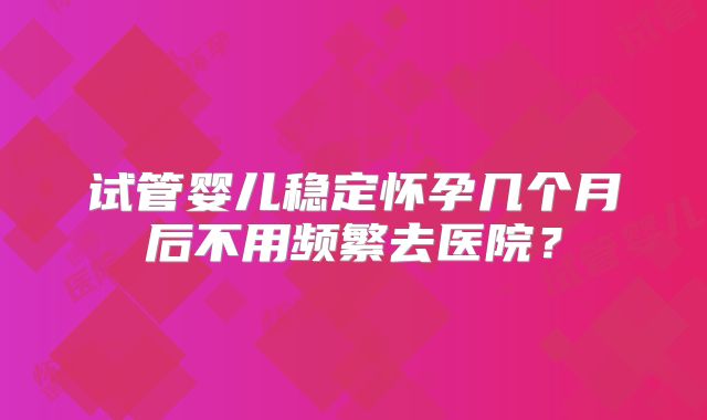 试管婴儿稳定怀孕几个月后不用频繁去医院？