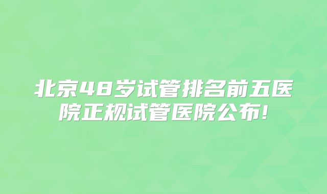 北京48岁试管排名前五医院正规试管医院公布!