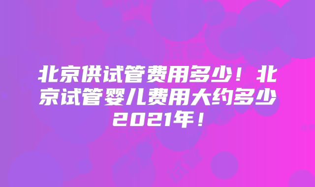 北京供试管费用多少！北京试管婴儿费用大约多少2021年！