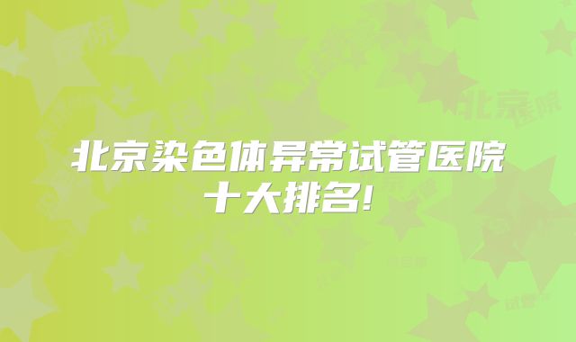 北京染色体异常试管医院十大排名!