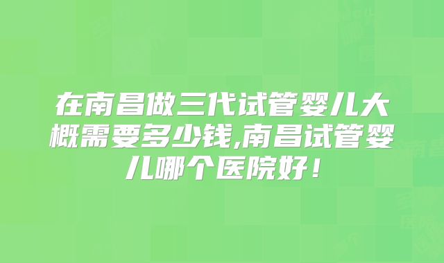 在南昌做三代试管婴儿大概需要多少钱,南昌试管婴儿哪个医院好！