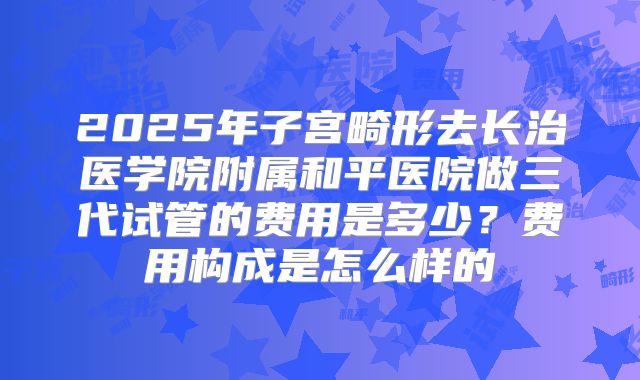 2025年子宫畸形去长治医学院附属和平医院做三代试管的费用是多少？费用构成是怎么样的