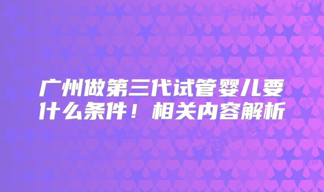 广州做第三代试管婴儿要什么条件！相关内容解析