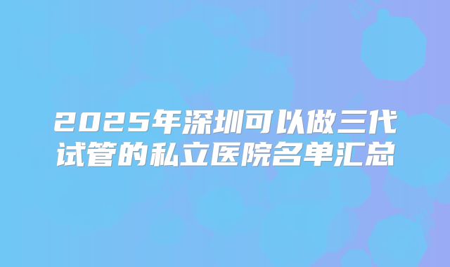 2025年深圳可以做三代试管的私立医院名单汇总