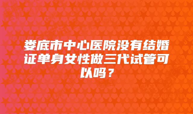娄底市中心医院没有结婚证单身女性做三代试管可以吗？