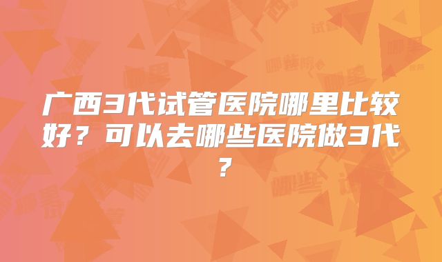 广西3代试管医院哪里比较好？可以去哪些医院做3代？