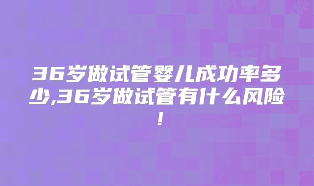 36岁做试管婴儿成功率多少,36岁做试管有什么风险!
