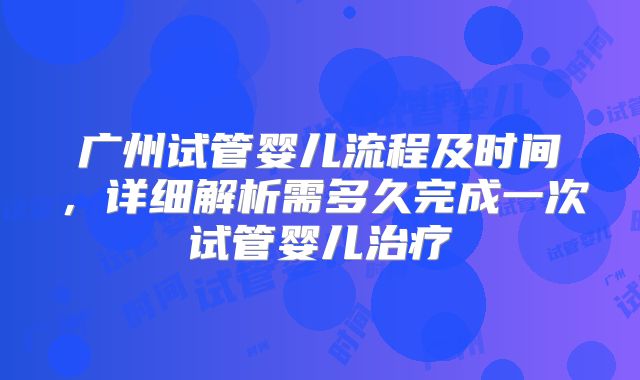 广州试管婴儿流程及时间,详细解析需多久完成一次试管婴儿治疗