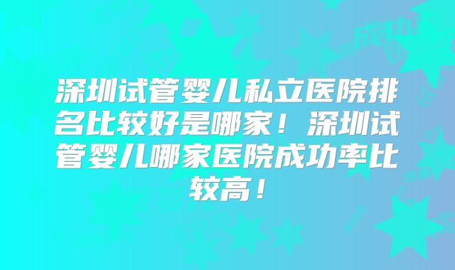 深圳试管婴儿私立医院排名比较好是哪家！深圳试管婴儿哪家医院成功率比较高！
