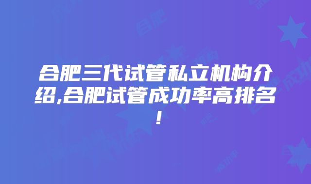 合肥三代试管私立机构介绍,合肥试管成功率高排名！