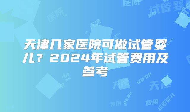 天津几家医院可做试管婴儿?2024年试管费用及参考