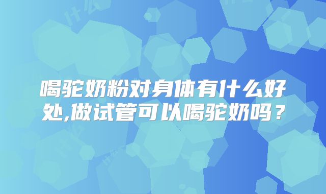 喝驼奶粉对身体有什么好处,做试管可以喝驼奶吗？
