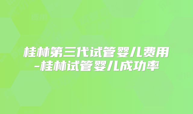 桂林第三代试管婴儿费用-桂林试管婴儿成功率