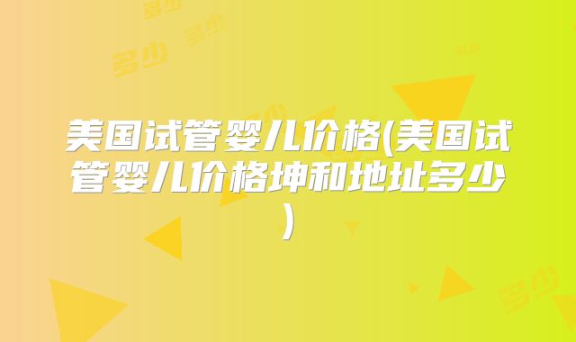 美国试管婴儿价格(美国试管婴儿价格坤和地址多少)