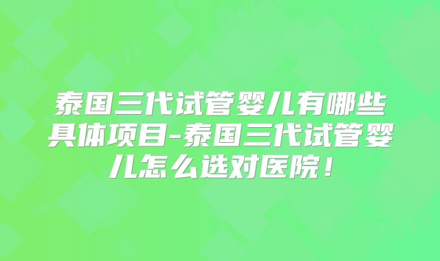 泰国三代试管婴儿有哪些具体项目-泰国三代试管婴儿怎么选对医院！