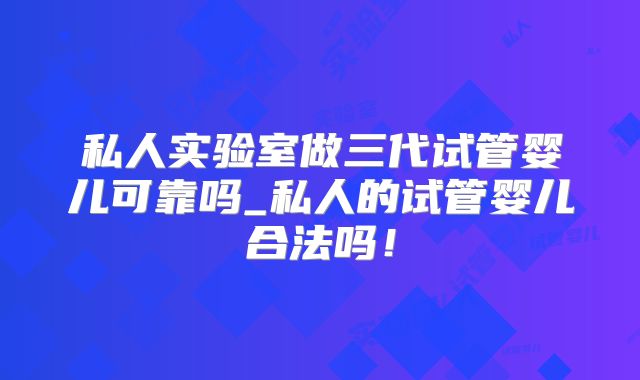 私人实验室做三代试管婴儿可靠吗_私人的试管婴儿合法吗！