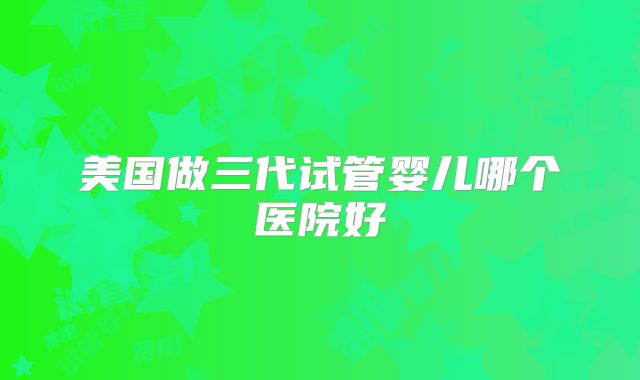 美国做三代试管婴儿哪个医院好